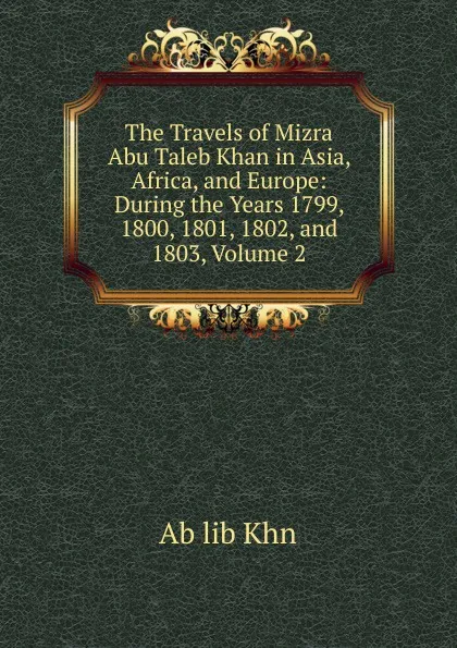 Обложка книги The Travels of Mizra Abu Taleb Khan in Asia, Africa, and Europe: During the Years 1799, 1800, 1801, 1802, and 1803, Volume 2, Ab lib Khn