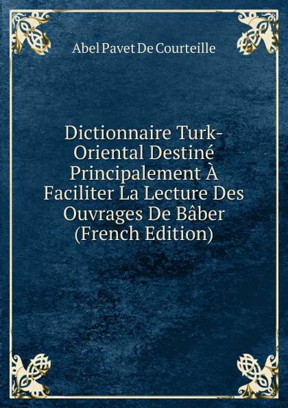 Обложка книги Dictionnaire Turk-Oriental Destine Principalement A Faciliter La Lecture Des Ouvrages De Baber (French Edition), Abel Pavet de Courteille