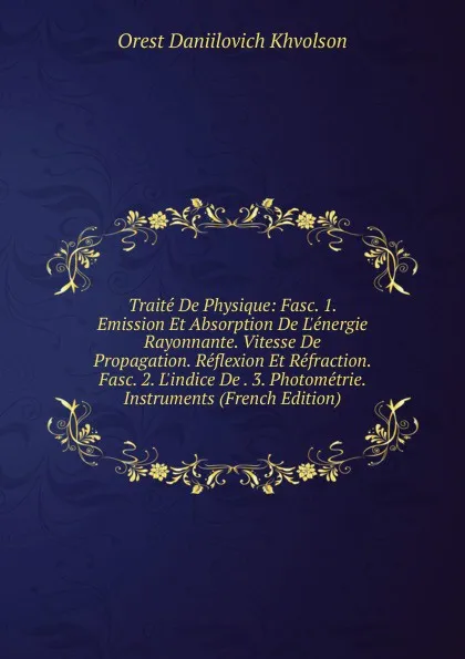 Обложка книги Traite De Physique: Fasc. 1. Emission Et Absorption De L.energie Rayonnante. Vitesse De Propagation. Reflexion Et Refraction. Fasc. 2. L.indice De . 3. Photometrie. Instruments (French Edition), Orest Daniilovich Khvolson