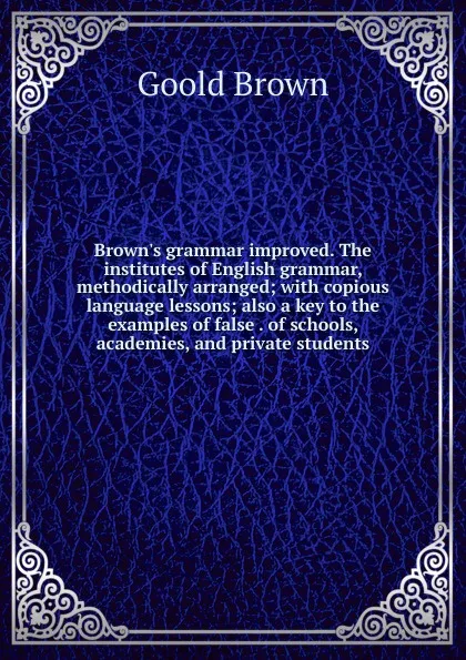 Обложка книги Brown.s grammar improved. The institutes of English grammar, methodically arranged; with copious language lessons; also a key to the examples of false . of schools, academies, and private students, Goold Brown