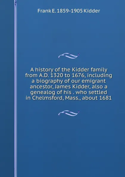 Обложка книги A history of the Kidder family from A.D. 1320 to 1676, including a biography of our emigrant ancestor, James Kidder, also a genealog of his . who settled in Chelmsford, Mass., about 1681, Frank E. 1859-1905 Kidder