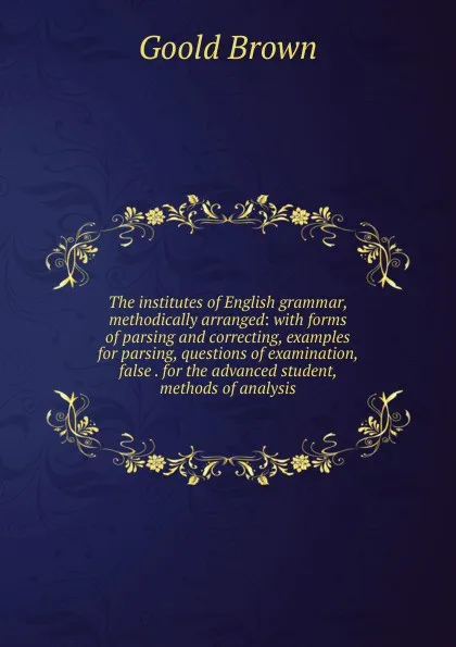 Обложка книги The institutes of English grammar, methodically arranged: with forms of parsing and correcting, examples for parsing, questions of examination, false . for the advanced student, methods of analysis, Goold Brown