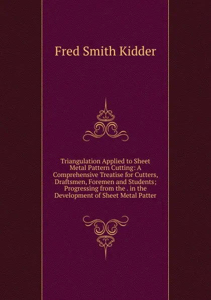 Обложка книги Triangulation Applied to Sheet Metal Pattern Cutting: A Comprehensive Treatise for Cutters, Draftsmen, Foremen and Students; Progressing from the . in the Development of Sheet Metal Patter, Fred Smith Kidder