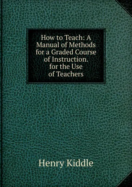 Обложка книги How to Teach: A Manual of Methods for a Graded Course of Instruction. for the Use of Teachers, Henry Kiddle