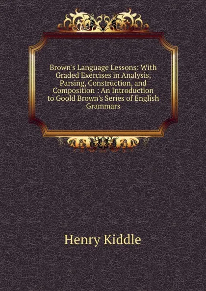 Обложка книги Brown.s Language Lessons: With Graded Exercises in Analysis, Parsing, Construction, and Composition : An Introduction to Goold Brown.s Series of English Grammars, Henry Kiddle