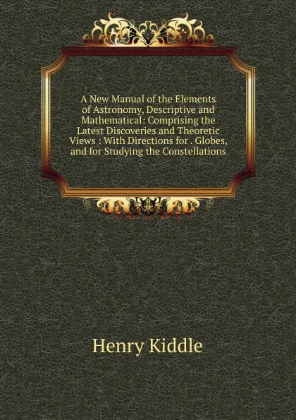 Обложка книги A New Manual of the Elements of Astronomy, Descriptive and Mathematical: Comprising the Latest Discoveries and Theoretic Views : With Directions for . Globes, and for Studying the Constellations, Henry Kiddle