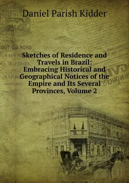 Обложка книги Sketches of Residence and Travels in Brazil: Embracing Historical and Geographical Notices of the Empire and Its Several Provinces, Volume 2, Daniel Parish Kidder