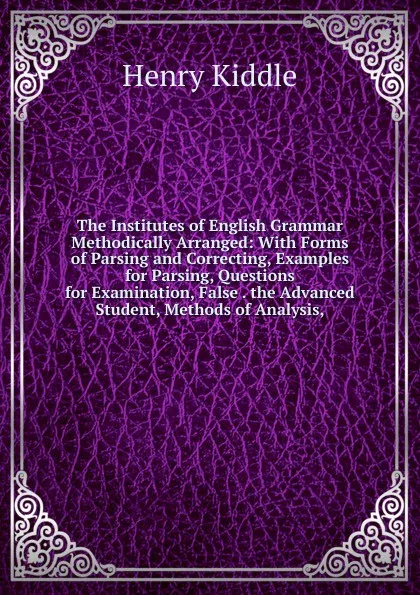 Обложка книги The Institutes of English Grammar Methodically Arranged: With Forms of Parsing and Correcting, Examples for Parsing, Questions for Examination, False . the Advanced Student, Methods of Analysis,, Henry Kiddle