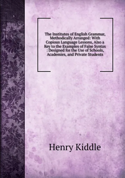 Обложка книги The Institutes of English Grammar, Methodically Arranged: With Copious Language Lessons, Also a Key to the Examples of False Syntax : Designed for the Use of Schools, Academies, and Private Students, Henry Kiddle