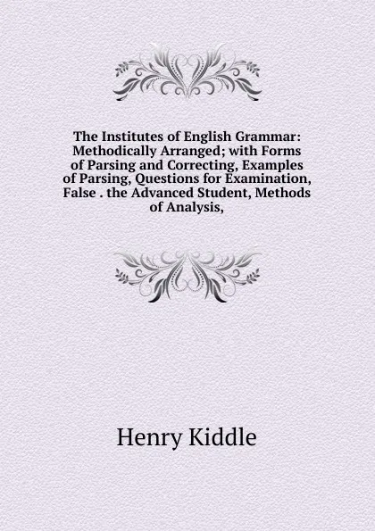 Обложка книги The Institutes of English Grammar: Methodically Arranged; with Forms of Parsing and Correcting, Examples of Parsing, Questions for Examination, False . the Advanced Student, Methods of Analysis,, Henry Kiddle