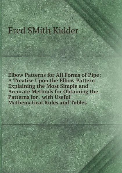 Обложка книги Elbow Patterns for All Forms of Pipe: A Treatise Upon the Elbow Pattern Explaining the Most Simple and Accurate Methods for Obtaining the Patterns for . with Useful Mathematical Rules and Tables, Fred Smith Kidder