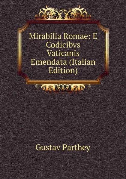 Обложка книги Mirabilia Romae: E Codicibvs Vaticanis Emendata (Italian Edition), Gustav Parthey