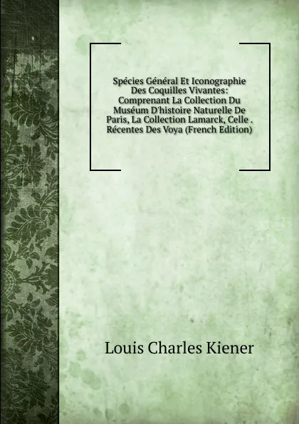 Обложка книги Species General Et Iconographie Des Coquilles Vivantes: Comprenant La Collection Du Museum D.histoire Naturelle De Paris, La Collection Lamarck, Celle . Recentes Des Voya (French Edition), Louis Charles Kiener