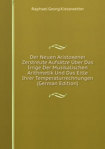 Обложка книги Der Neuen Aristoxener Zerstreute Aufsatze Uber Das Irrige Der Musikalischen Arithmetik Und Das Eitle Ihrer Temperaturrechnungen (German Edition), Raphael Georg Kiesewetter