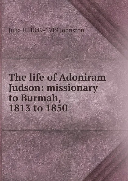 Обложка книги The life of Adoniram Judson: missionary to Burmah, 1813 to 1850, Julia H. 1849-1919 Johnston