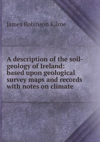 Обложка книги A description of the soil-geology of Ireland: based upon geological survey maps and records with notes on climate, James Robinson Kilroe