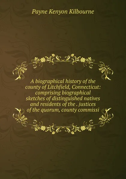 Обложка книги A biographical history of the county of Litchfield, Connecticut: comprising biographical sketches of distinguished natives and residents of the . justices of the quorum, county commissi, Payne Kenyon Kilbourne