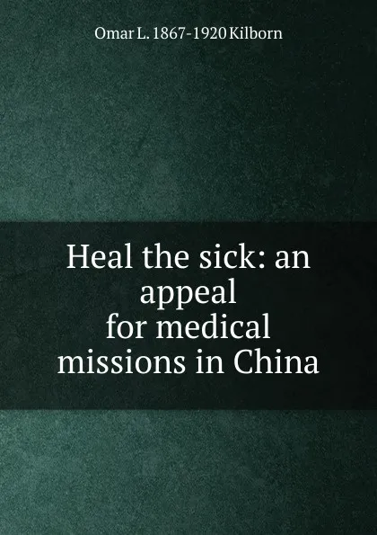 Обложка книги Heal the sick: an appeal for medical missions in China, Omar L. 1867-1920 Kilborn