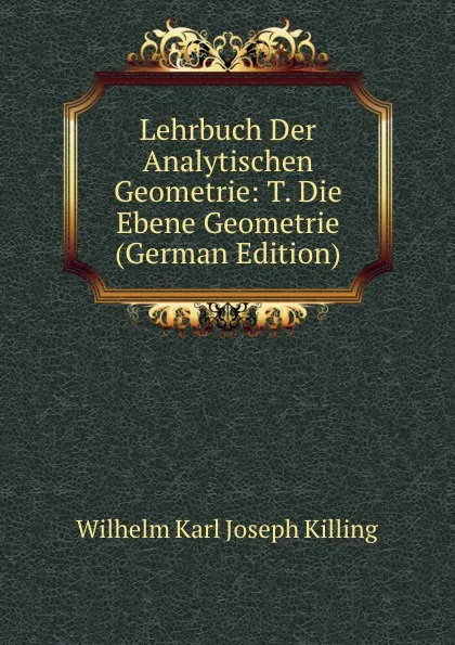 Обложка книги Lehrbuch Der Analytischen Geometrie: T. Die Ebene Geometrie (German Edition), Wilhelm Karl Joseph Killing