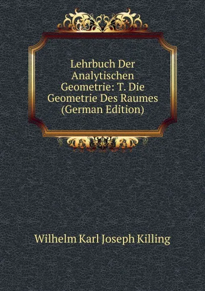 Обложка книги Lehrbuch Der Analytischen Geometrie: T. Die Geometrie Des Raumes (German Edition), Wilhelm Karl Joseph Killing