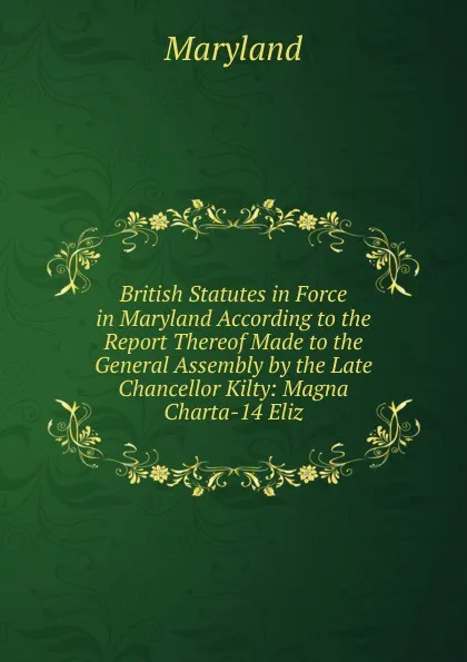 Обложка книги British Statutes in Force in Maryland According to the Report Thereof Made to the General Assembly by the Late Chancellor Kilty: Magna Charta-14 Eliz, Maryland