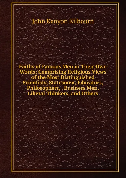 Обложка книги Faiths of Famous Men in Their Own Words: Comprising Religious Views of the Most Distinguished Scientists, Statesmen, Educators, Philosophers, . Business Men, Liberal Thinkers, and Others, John Kenyon Kilbourn