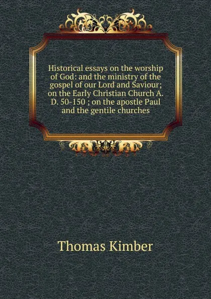 Обложка книги Historical essays on the worship of God: and the ministry of the gospel of our Lord and Saviour; on the Early Christian Church A.D. 50-150 ; on the apostle Paul and the gentile churches, Thomas Kimber