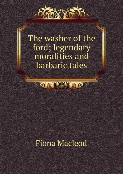 Обложка книги The washer of the ford; legendary moralities and barbaric tales, Fiona MacLeod