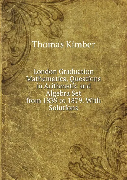 Обложка книги London Graduation Mathematics, Questions in Arithmetic and Algebra Set from 1839 to 1879. With Solutions, Thomas Kimber