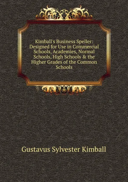 Обложка книги Kimball.s Business Speller: Designed for Use in Commercial Schools, Academies, Normal Schools, High Schools . the Higher Grades of the Common Schools, Gustavus Sylvester Kimball