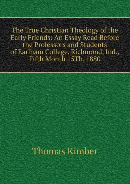 Обложка книги The True Christian Theology of the Early Friends: An Essay Read Before the Professors and Students of Earlham College, Richmond, Ind., Fifth Month 15Th, 1880, Thomas Kimber