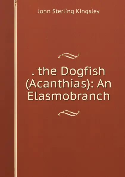 Обложка книги . the Dogfish (Acanthias): An Elasmobranch, John Sterling Kingsley