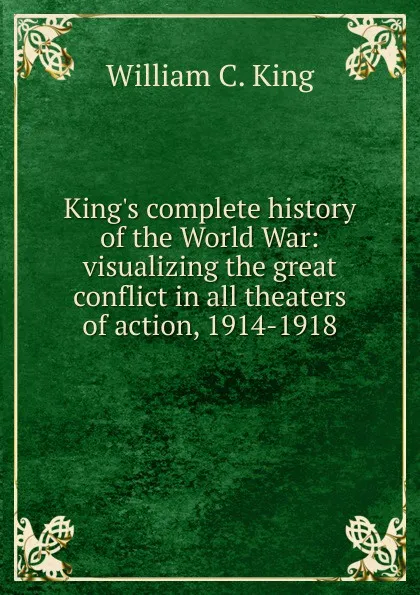 Обложка книги King.s complete history of the World War: visualizing the great conflict in all theaters of action, 1914-1918, William C. King