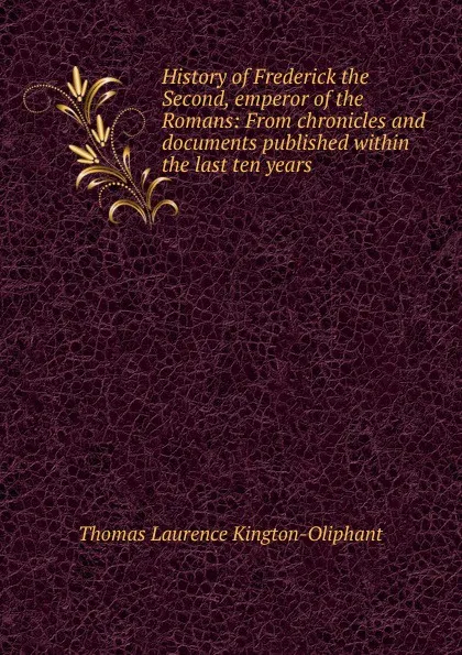 Обложка книги History of Frederick the Second, emperor of the Romans: From chronicles and documents published within the last ten years., Thomas Laurence Kington-Oliphant