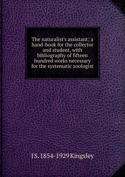 Обложка книги The naturalist.s assistant; a hand-book for the collector and student, with bibliography of fifteen hundred works necessary for the systematic zoologist, J S. 1854-1929 Kingsley