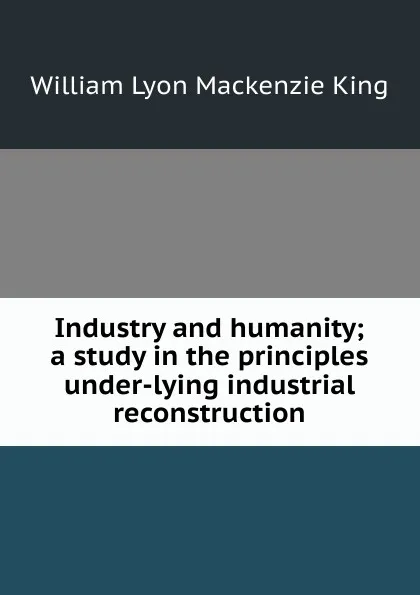 Обложка книги Industry and humanity; a study in the principles under-lying industrial reconstruction, William Lyon Mackenzie King