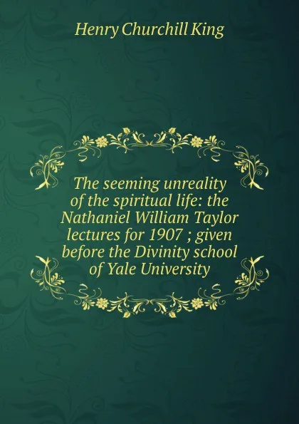 Обложка книги The seeming unreality of the spiritual life: the Nathaniel William Taylor lectures for 1907 ; given before the Divinity school of Yale University, King Henry Churchill