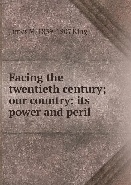 Обложка книги Facing the twentieth century; our country: its power and peril, James M. 1839-1907 King