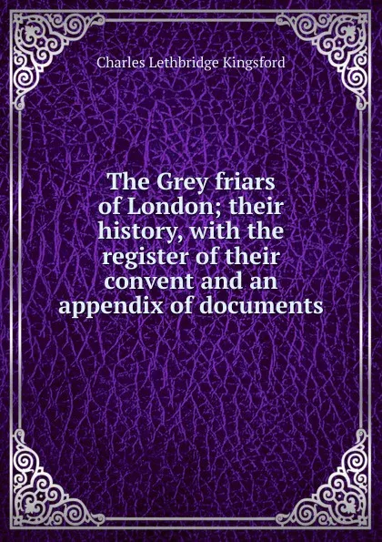 Обложка книги The Grey friars of London; their history, with the register of their convent and an appendix of documents, Charles Lethbridge Kingsford