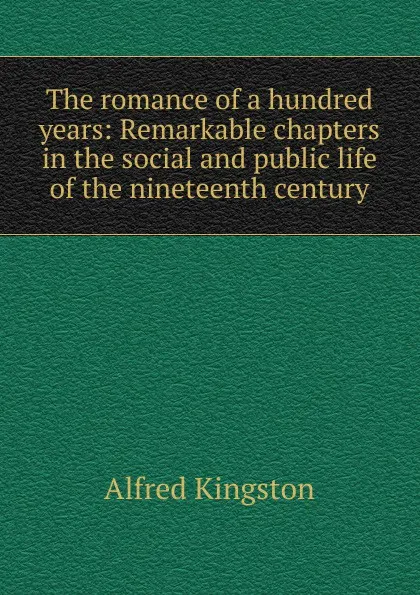 Обложка книги The romance of a hundred years: Remarkable chapters in the social and public life of the nineteenth century, Alfred Kingston