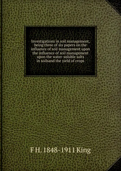 Обложка книги Investigations in soil management, being three of six papers on the influence of soil management upon the influence of soil management upon the water-soluble salts in soilsand the yield of crops, F H. 1848-1911 King