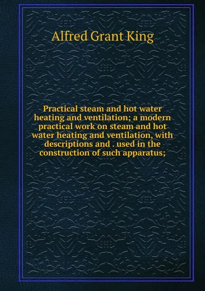 Обложка книги Practical steam and hot water heating and ventilation; a modern practical work on steam and hot water heating and ventilation, with descriptions and . used in the construction of such apparatus;, Alfred Grant King