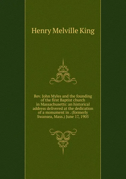 Обложка книги Rev. John Myles and the founding of the first Baptist church in Massachusetts: an historical address delivered at the dedication of a monument in . (formerly Swansea, Mass.) June 17, 1905, Henry Melville King