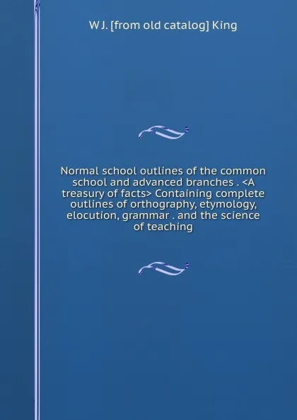 Обложка книги Normal school outlines of the common school and advanced branches . .A treasury of facts. Containing complete outlines of orthography, etymology, elocution, grammar . and the science of teaching, W J. [from old catalog] King