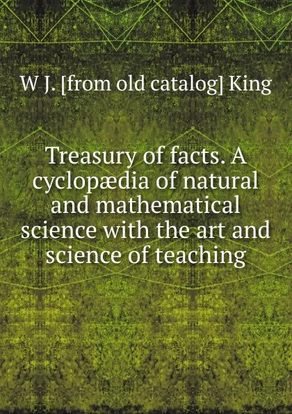 Обложка книги Treasury of facts. A cyclopaedia of natural and mathematical science with the art and science of teaching, W J. [from old catalog] King