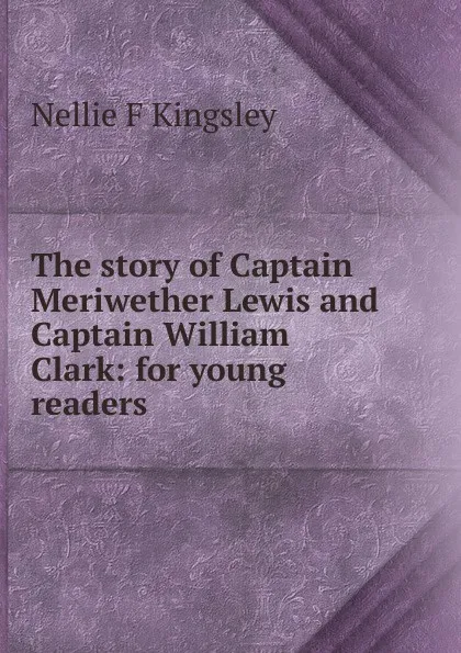 Обложка книги The story of Captain Meriwether Lewis and Captain William Clark: for young readers, Nellie F Kingsley