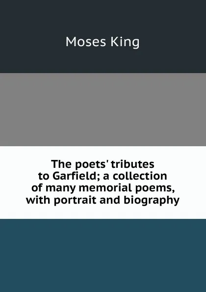 Обложка книги The poets. tributes to Garfield; a collection of many memorial poems, with portrait and biography, Moses King