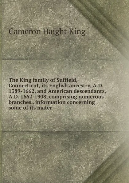 Обложка книги The King family of Suffield, Connecticut, its English ancestry, A.D. 1389-1662, and American descendants, A.D. 1662-1908, comprising numerous branches . information concerning some of its mater, Cameron Haight King