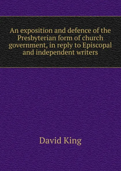 Обложка книги An exposition and defence of the Presbyterian form of church government, in reply to Episcopal and independent writers, David King