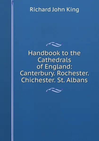 Обложка книги Handbook to the Cathedrals of England: Canterbury. Rochester. Chichester. St. Albans, Richard John King